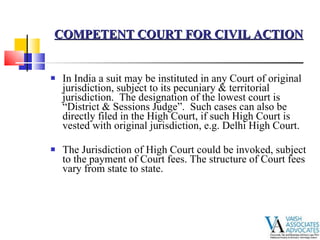 In India a suit may be instituted in any Court of original jurisdiction, subject to its pecuniary & territorial jurisdiction.  The designation of the lowest court is “District & Sessions Judge”.  Such cases can also be directly filed in the High Court, if such High Court is vested with original jurisdiction, e.g. Delhi High Court. The Jurisdiction of High Court could be invoked, subject to the payment of Court fees. The structure of Court fees vary from state to state. COMPETENT COURT FOR CIVIL ACTION 