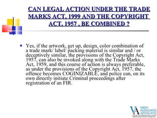 Yes, if the artwork, get up, design, color combination of a trade mark/ label/ packing material is similar and / or deceptively similar, the provisions of the Copyright Act, 1957, can also be invoked along with the Trade Marks Act, 1959, and this course of action is always preferable, as under the provisions of the Copyright Act, 1957, the offence becomes COGINIZABLE, and police can, on its own directly initiate Criminal proceedings after registration of an FIR. CAN LEGAL ACTION UNDER THE TRADE MARKS ACT, 1999 AND THE COPYRIGHT  ACT, 1957 , BE COMBINED ? 