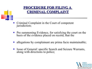 Criminal Complaint in the Court of competent jurisdiction; Pre summoning Evidence, for satisfying the court on the basis of the evidence placed on record, that the  allegations by complainant are prima facie maintainable; Issue of General/ specific Search and Seizure Warrants, along with directions to police; PROCEDURE FOR FILING A  CRIMINAL COMPLAINT 