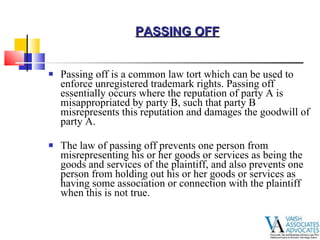 Passing off is a common law tort which can be used to enforce unregistered trademark rights. Passing off essentially occurs where the reputation of party A is misappropriated by party B, such that party B misrepresents this reputation and damages the goodwill of party A. The law of passing off prevents one person from misrepresenting his or her goods or services as being the goods and services of the plaintiff, and also prevents one person from holding out his or her goods or services as having some association or connection with the plaintiff when this is not true. PASSING OFF 