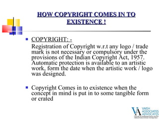 COPYRIGHT: - Registration of Copyright w.r.t any logo / trade mark is not necessary or compulsory under the provisions of the Indian Copyright Act, 1957.  Automatic protection is available to an artistic work, form the date when the artistic work / logo was designed. Copyright Comes in to existence when the concept in mind is put in to some tangible form or crated  HOW COPYRIGHT COMES IN TO EXISTENCE ! 