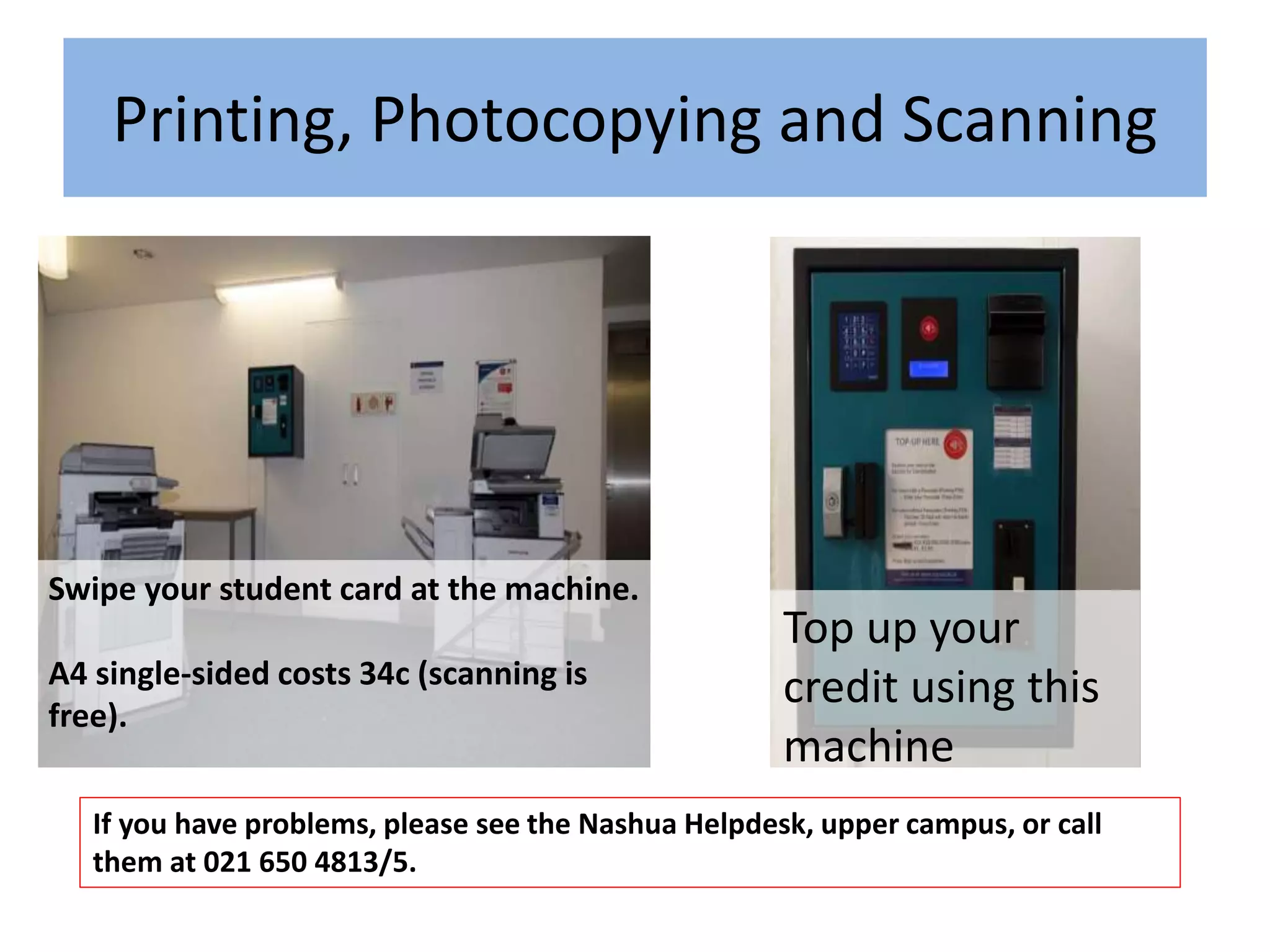 Swipe your student card at the machine.
A4 single-sided costs 34c (scanning is
free).
If you have problems, please see the Nashua Helpdesk, upper campus, or call
them at 021 650 4813/5.
Top up your
credit using this
machine
Printing, Photocopying and Scanning
 
