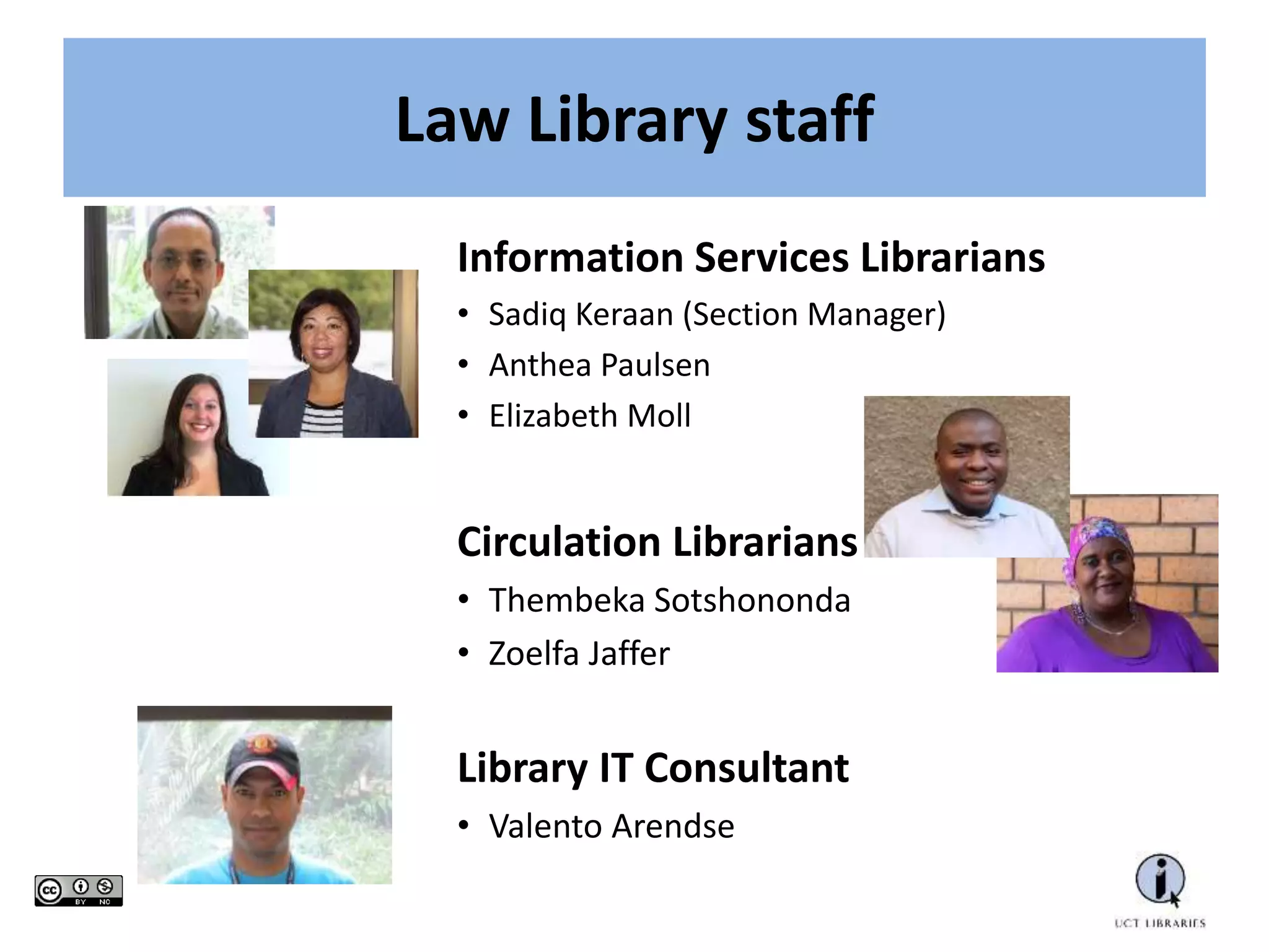 Law Library staff
Information Services Librarians
• Sadiq Keraan (Section Manager)
• Anthea Paulsen
• Elizabeth Moll
Circulation Librarians
• Thembeka Sotshononda
• Zoelfa Jaffer
Library IT Consultant
• Valento Arendse
 