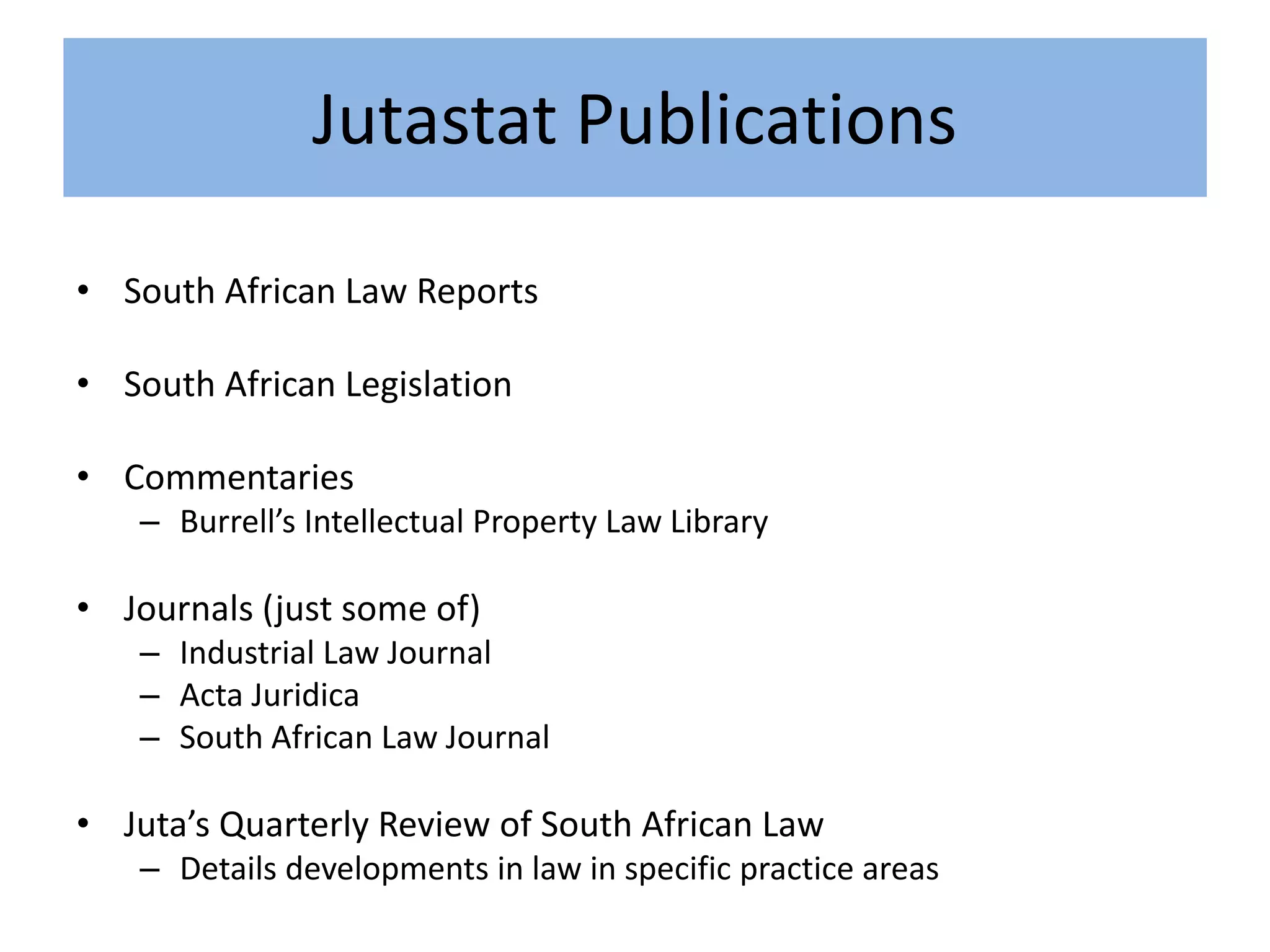 Jutastat Publications
• South African Law Reports
• South African Legislation
• Commentaries
– Burrell’s Intellectual Property Law Library
• Journals (just some of)
– Industrial Law Journal
– Acta Juridica
– South African Law Journal
• Juta’s Quarterly Review of South African Law
– Details developments in law in specific practice areas
 