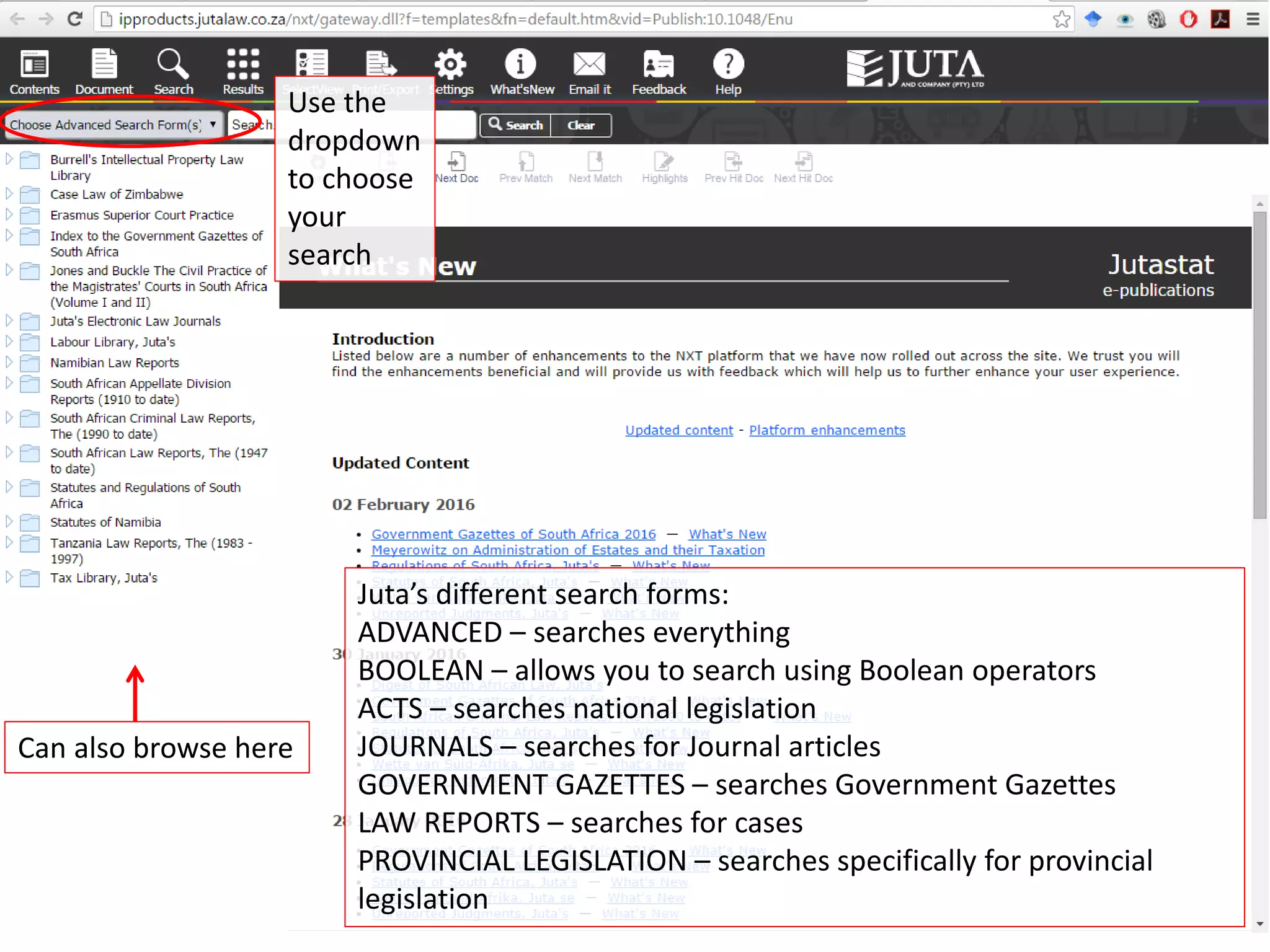 Use the
dropdown
to choose
your
search
Can also browse here
Juta’s different search forms:
ADVANCED – searches everything
BOOLEAN – allows you to search using Boolean operators
ACTS – searches national legislation
JOURNALS – searches for Journal articles
GOVERNMENT GAZETTES – searches Government Gazettes
LAW REPORTS – searches for cases
PROVINCIAL LEGISLATION – searches specifically for provincial
legislation
 
