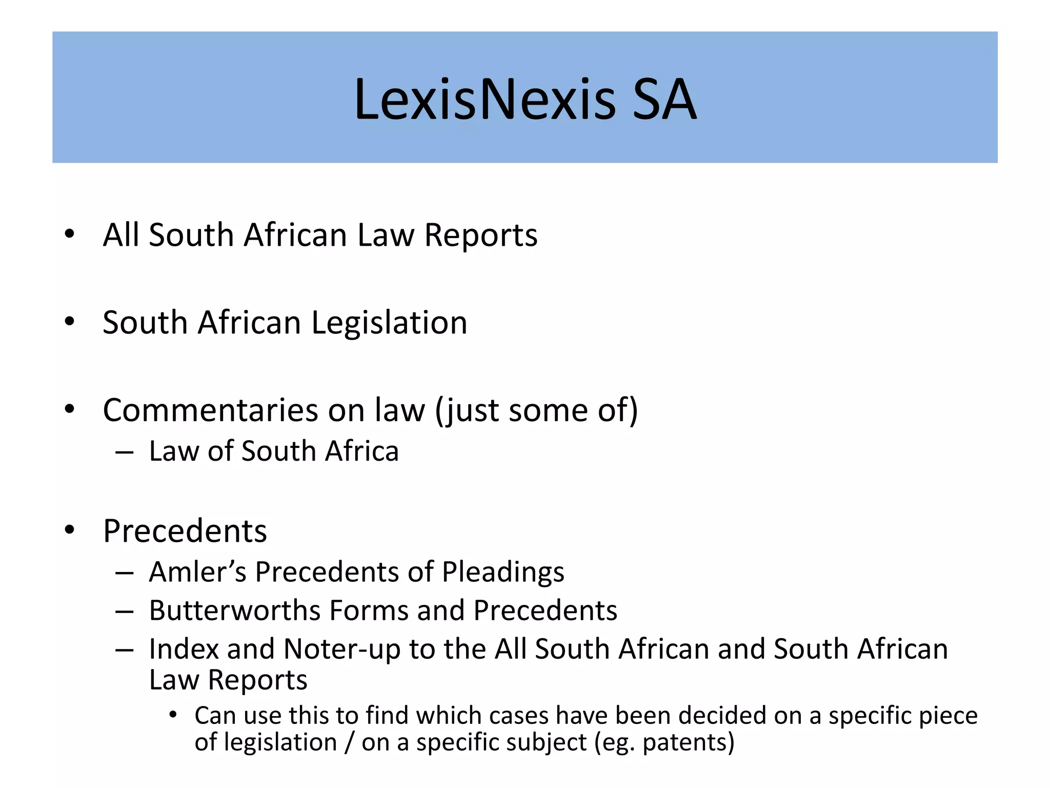 LexisNexis SA
• All South African Law Reports
• South African Legislation
• Commentaries on law (just some of)
– Law of South Africa
• Precedents
– Amler’s Precedents of Pleadings
– Butterworths Forms and Precedents
– Index and Noter-up to the All South African and South African
Law Reports
• Can use this to find which cases have been decided on a specific piece
of legislation / on a specific subject (eg. patents)
 