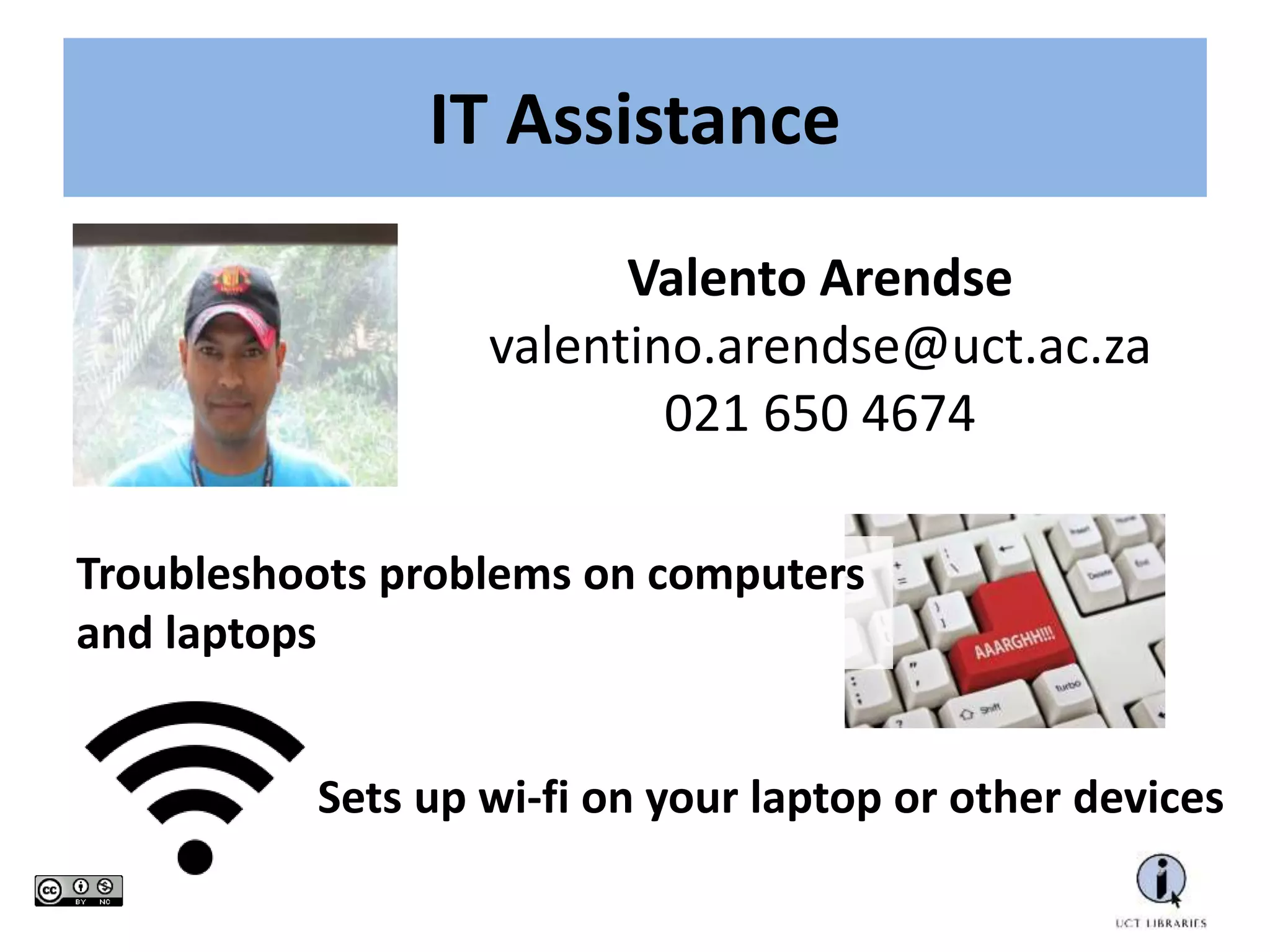 IT Assistance
Valento Arendse
valentino.arendse@uct.ac.za
021 650 4674
Troubleshoots problems on computers
and laptops
Sets up wi-fi on your laptop or other devices
 