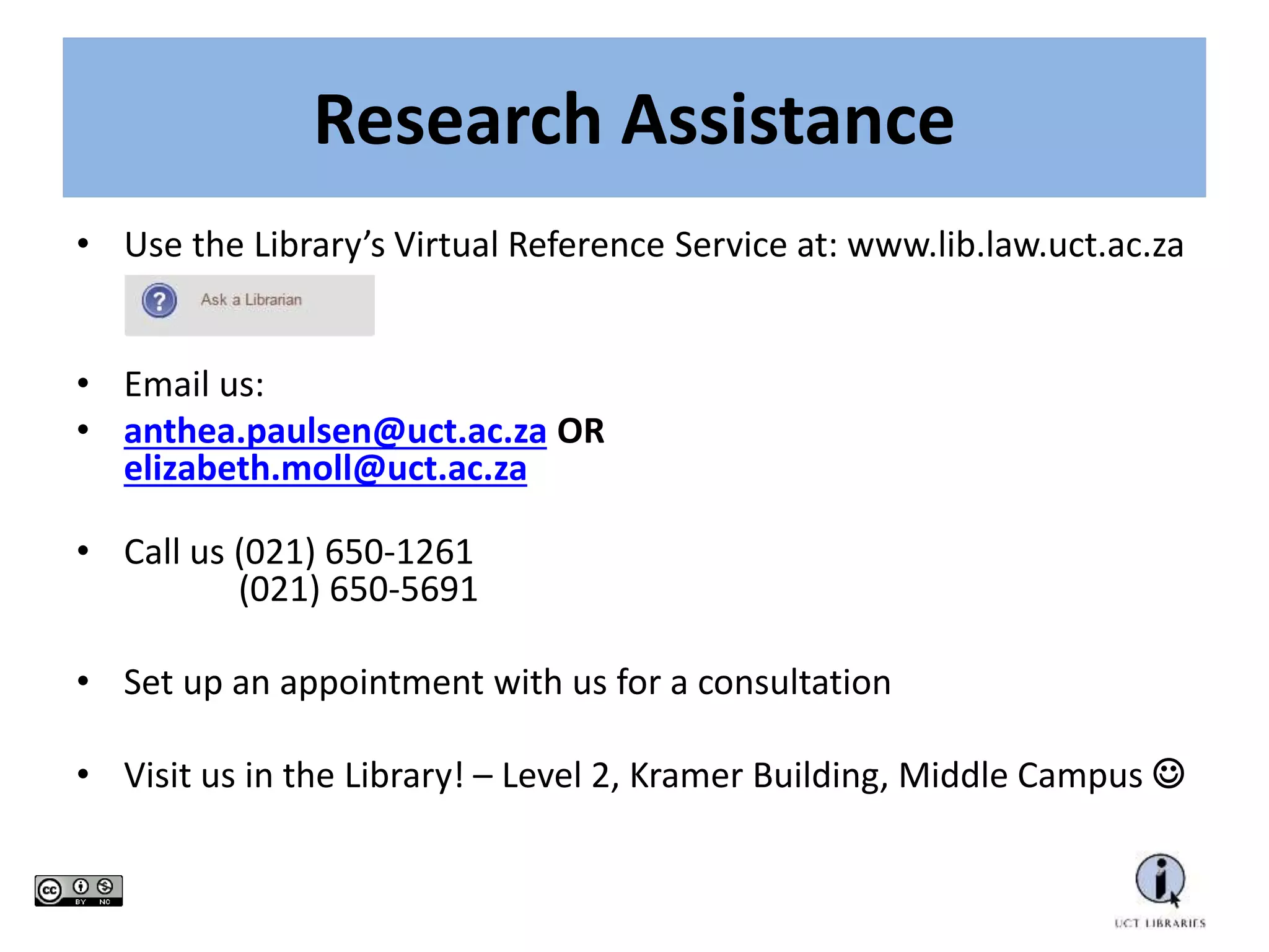 • Use the Library’s Virtual Reference Service at: www.lib.law.uct.ac.za
• Email us:
• anthea.paulsen@uct.ac.za OR
elizabeth.moll@uct.ac.za
• Call us (021) 650-1261
(021) 650-5691
• Set up an appointment with us for a consultation
• Visit us in the Library! – Level 2, Kramer Building, Middle Campus 
Research Assistance
 
