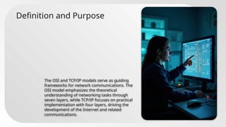 Definition and Purpose
The OSI and TCP/IP models serve as guiding
frameworks for network communications. The
OSI model emphasizes the theoretical
understanding of networking tasks through
seven layers, while TCP/IP focuses on practical
implementation with four layers, driving the
development of the Internet and related
communications.
 