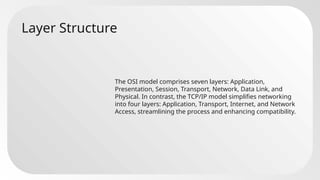 Layer Structure
The OSI model comprises seven layers: Application,
Presentation, Session, Transport, Network, Data Link, and
Physical. In contrast, the TCP/IP model simplifies networking
into four layers: Application, Transport, Internet, and Network
Access, streamlining the process and enhancing compatibility.
 