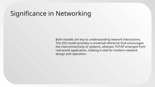 Significance in Networking
Both models are key to understanding network interactions.
The OSI model provides a universal reference that encourages
the interconnectivity of systems, whereas TCP/IP emerged from
real-world application, making it vital for modern network
design and operation.
 