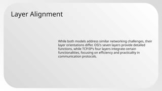 Layer Alignment
While both models address similar networking challenges, their
layer orientations differ. OSI's seven layers provide detailed
functions, while TCP/IP’s four layers integrate certain
functionalities, focusing on efficiency and practicality in
communication protocols.
 