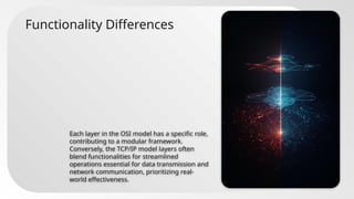 Functionality Differences
Each layer in the OSI model has a specific role,
contributing to a modular framework.
Conversely, the TCP/IP model layers often
blend functionalities for streamlined
operations essential for data transmission and
network communication, prioritizing real-
world effectiveness.
 