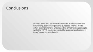 Conclusions
In conclusion, the OSI and TCP/IP models are foundational to
networking, each serving distinct purposes. The OSI model
offers a comprehensive understanding of networking concepts,
while the TCP/IP model is essential for practical applications in
today's interconnected world.
 