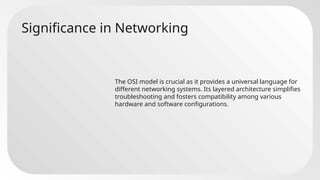 Significance in Networking
The OSI model is crucial as it provides a universal language for
different networking systems. Its layered architecture simplifies
troubleshooting and fosters compatibility among various
hardware and software configurations.
 