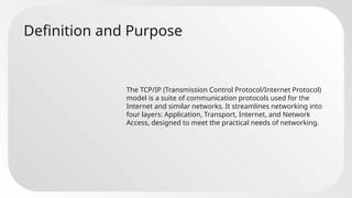 Definition and Purpose
The TCP/IP (Transmission Control Protocol/Internet Protocol)
model is a suite of communication protocols used for the
Internet and similar networks. It streamlines networking into
four layers: Application, Transport, Internet, and Network
Access, designed to meet the practical needs of networking.
 