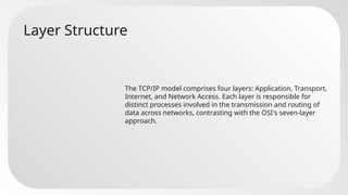 Layer Structure
The TCP/IP model comprises four layers: Application, Transport,
Internet, and Network Access. Each layer is responsible for
distinct processes involved in the transmission and routing of
data across networks, contrasting with the OSI's seven-layer
approach.
 
