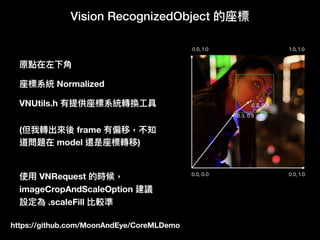 https://github.com/MoonAndEye/CoreMLDemo
Vision RecognizedObject 的座標
原點在左下⾓角
座標系統 Normalized
(但我轉出來來後 frame 有偏移，不知
道問題在 model 還是座標轉移)
VNUtils.h 有提供座標系統轉換⼯工具
使⽤用 VNRequest 的時候，
imageCropAndScaleOption 建議
設定為 .scaleFill 比較準
 