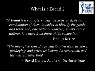What is a Brand ?
“A brand is a name, term, sign, symbol, or design or a
combination of them, intended to identify the goods
and services of one seller or group of sellers and to
differentiate them from those of the competitor”
- Phillip Kotler
“The intangible sum of a product’s attributes: its name,
packaging, and price, its history, its reputation, and
the way it’s advertised”
- David Ogilvy, Author of On Advertising
 