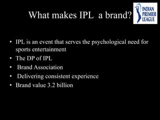 What makes IPL a brand?
• IPL is an event that serves the psychological need for
sports entertainment
• The DP of IPL
• Brand Association
• Delivering consistent experience
• Brand value 3.2 billion
 