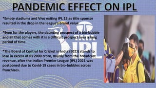 *Empty stadiums and Vivo exiting IPL 13 as title sponsor
resulted in the drop in the league’s brand value
*Even for the players, the daunting prospect of a bio-bubble
and all that comes with it is a difficult prospect over a long
period of time
*The Board of Control for Cricket in India (BCCI) stands to
lose in excess of Rs 2000 crore, mainly from the broadcast
revenue, after the Indian Premier League (IPL) 2021 was
postponed due to Covid-19 cases in bio-bubbles across
franchises.
 