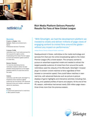 Microsoft Silverlight
                                               Customer Solution Case Study




                                               Rich Media Platform Delivers Powerful
                                               Results For Fans of New Cricket League



Overview                                       “With Silverlight, we had the development platform we
Country or Region: India
Industry: Media and entertainment—
                                               needed to create and deliver millions of page views of
Sports                                         engaging content to cricket fans around the globe—
Professional services—IT services
                                               without any impact on performance.”
Customer Profile                               Jaideep Dhanoa, Director of Special Projects, netlinkblue
netlinkblue is an IT and media services firm
that acquired the rights to online             Headquartered in Dubai, netlinkblue is the media technology and
broadcasting of the Indian Premier League,
an event that attracted a global audience      services firm that won the online broadcasting rights to the Indian
of cricket fans.                               Premier League (IPL) cricket season. The company wanted to
Business Situation                             pursue an advertiser-supported model and needed to attract the
To maximize advertising revenue,               largest possible audience of cricket fans from around the world.
netlinkblue needed to deliver the best
possible viewing experience to the largest     netlinkblue used the ubiquity of the Microsoft® Silverlight™ browser
possible audience of cricket fans around       plug-in to stream cricket matches to fans regardless of their
the world.
                                               browser or connection speed. Fans could follow matches in near-
Solution                                       real time, with advanced features such as picture-in-picture
netlinkblue used Microsoft® Silverlight™ to
broadcast cricket matches to global            displays of game highlights and interactive activities including chat,
audiences over the Internet, with advanced     voting, and updated profiles of teams and players. At the end of the
features for fans and multiple, unobtrusive
options for advertisers.                       IPL season, netlinkblue had served nearly 200 million page views—
                                               three times more than the previous season.
Benefits
 Customized experiences for cricket fans
 More powerful results
 