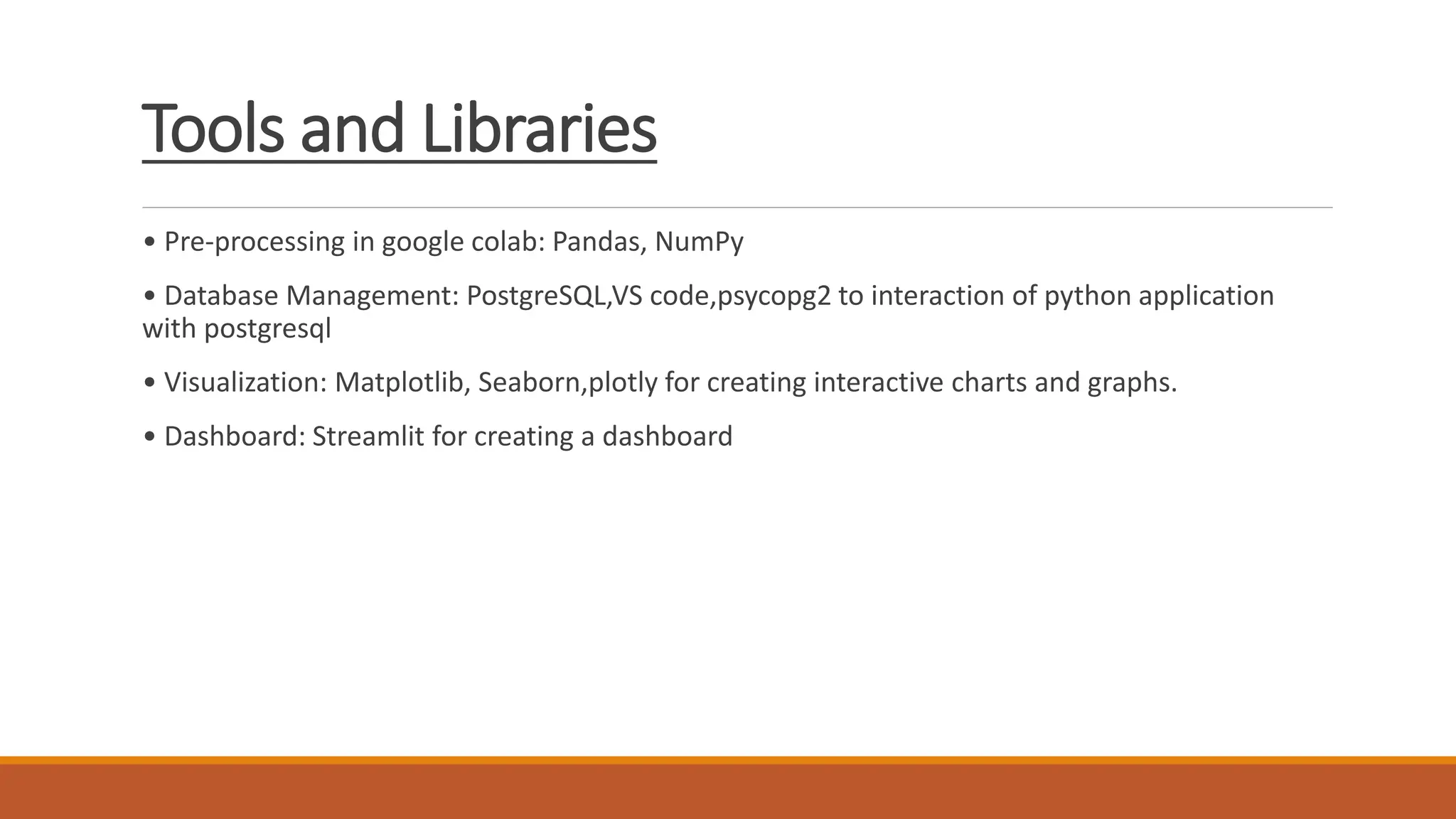 Tools and Libraries
• Pre-processing in google colab: Pandas, NumPy
• Database Management: PostgreSQL,VS code,psycopg2 to interaction of python application
with postgresql
• Visualization: Matplotlib, Seaborn,plotly for creating interactive charts and graphs.
• Dashboard: Streamlit for creating a dashboard
 