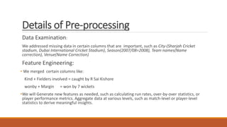 Details of Pre-processing
Data Examination:
We addressed missing data in certain columns that are important, such as City-(Sharjah Cricket
stadium, Dubai International Cricket Stadium), Season(2007/08=2008), Team names(Name
correction), Venue(Name Correction)
Feature Engineering:
• We merged certain columns like:
Kind + Fielders involved = caught by R Sai Kishore
wonby + Margin = won by 7 wickets
•We will Generate new features as needed, such as calculating run rates, over-by-over statistics, or
player performance metrics. Aggregate data at various levels, such as match-level or player-level
statistics to derive meaningful insights.
 