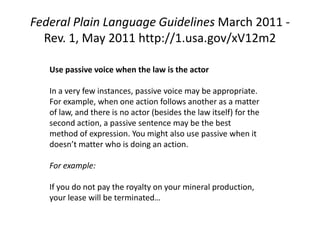 Federal Plain Language Guidelines March 2011 -
  Rev. 1, May 2011 http://1.usa.gov/xV12m2

   Use passive voice when the law is the actor

   In a very few instances, passive voice may be appropriate.
   For example, when one action follows another as a matter
   of law, and there is no actor (besides the law itself) for the
   second action, a passive sentence may be the best
   method of expression. You might also use passive when it
   doesn’t matter who is doing an action.

   For example:

   If you do not pay the royalty on your mineral production,
   your lease will be terminated…
 