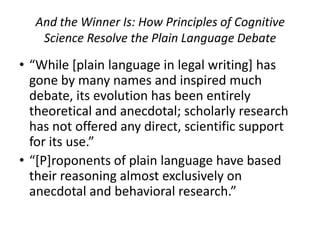 And the Winner Is: How Principles of Cognitive
   Science Resolve the Plain Language Debate

• “While [plain language in legal writing] has
  gone by many names and inspired much
  debate, its evolution has been entirely
  theoretical and anecdotal; scholarly research
  has not offered any direct, scientific support
  for its use.”
• “[P]roponents of plain language have based
  their reasoning almost exclusively on
  anecdotal and behavioral research.”
 