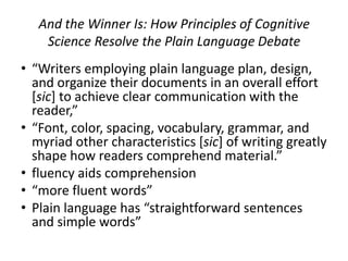 And the Winner Is: How Principles of Cognitive
    Science Resolve the Plain Language Debate
• “Writers employing plain language plan, design,
  and organize their documents in an overall effort
  [sic] to achieve clear communication with the
  reader,”
• “Font, color, spacing, vocabulary, grammar, and
  myriad other characteristics [sic] of writing greatly
  shape how readers comprehend material.”
• fluency aids comprehension
• “more fluent words”
• Plain language has “straightforward sentences
  and simple words”
 