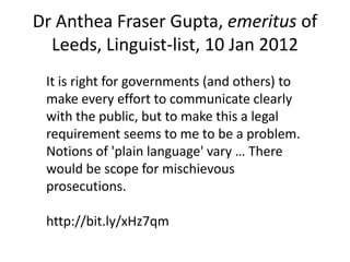 Dr Anthea Fraser Gupta, emeritus of
  Leeds, Linguist-list, 10 Jan 2012
 It is right for governments (and others) to
 make every effort to communicate clearly
 with the public, but to make this a legal
 requirement seems to me to be a problem.
 Notions of 'plain language' vary … There
 would be scope for mischievous
 prosecutions.

 http://bit.ly/xHz7qm
 