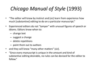 Chicago Manual of Style (1993)
• “The editor will know by instinct and (sic) learn from experience how
  much [substantive] editing to do on a particular manuscript.”
• Experienced editors do not “tamper” with unusual figures of speech or
  idioms. Editors know when to:
   – change text
   – suggest a change
   – delete repetitions
   – point them out to authors
• and they will know “many other matters” (sic).
• “Since every manuscript is unique in the amount and kind of
  substantive editing desirable, no rules can be devised for the editor to
  follow.”
 