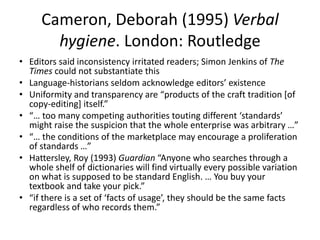 Cameron, Deborah (1995) Verbal
       hygiene. London: Routledge
• Editors said inconsistency irritated readers; Simon Jenkins of The
  Times could not substantiate this
• Language-historians seldom acknowledge editors’ existence
• Uniformity and transparency are “products of the craft tradition [of
  copy-editing] itself.”
• “… too many competing authorities touting different ‘standards’
  might raise the suspicion that the whole enterprise was arbitrary …”
• “… the conditions of the marketplace may encourage a proliferation
  of standards …”
• Hattersley, Roy (1993) Guardian “Anyone who searches through a
  whole shelf of dictionaries will find virtually every possible variation
  on what is supposed to be standard English. … You buy your
  textbook and take your pick.”
• “if there is a set of ‘facts of usage’, they should be the same facts
  regardless of who records them.”
 