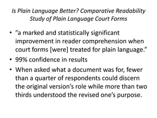 Is Plain Language Better? Comparative Readability
        Study of Plain Language Court Forms

• ”a marked and statistically significant
  improvement in reader comprehension when
  court forms [were] treated for plain language.”
• 99% confidence in results
• When asked what a document was for, fewer
  than a quarter of respondents could discern
  the original version’s role while more than two
  thirds understood the revised one’s purpose.
 