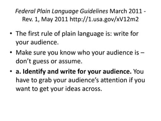 Federal Plain Language Guidelines March 2011 -
   Rev. 1, May 2011 http://1.usa.gov/xV12m2

• The first rule of plain language is: write for
  your audience.
• Make sure you know who your audience is –
  don’t guess or assume.
• a. Identify and write for your audience. You
  have to grab your audience’s attention if you
  want to get your ideas across.
 