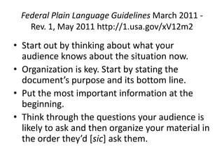 Federal Plain Language Guidelines March 2011 -
   Rev. 1, May 2011 http://1.usa.gov/xV12m2

• Start out by thinking about what your
  audience knows about the situation now.
• Organization is key. Start by stating the
  document’s purpose and its bottom line.
• Put the most important information at the
  beginning.
• Think through the questions your audience is
  likely to ask and then organize your material in
  the order they’d [sic] ask them.
 
