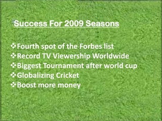 Success For 2009 Seasons

Fourth spot of the Forbes list
Record TV Viewership Worldwide
Biggest Tournament after world cup
Globalizing Cricket
Boost more money
 