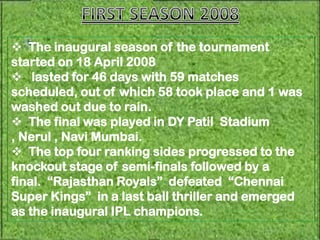  The inaugural season of the tournament
started on 18 April 2008
 lasted for 46 days with 59 matches
scheduled, out of which 58 took place and 1 was
washed out due to rain.
 The final was played in DY Patil Stadium
, Nerul , Navi Mumbai.
 The top four ranking sides progressed to the
knockout stage of semi-finals followed by a
final. “Rajasthan Royals” defeated “Chennai
Super Kings” in a last ball thriller and emerged
as the inaugural IPL champions.
 