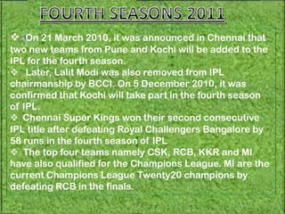  On 21 March 2010, it was announced in Chennai that
two new teams from Pune and Kochi will be added to the
IPL for the fourth season.
 Later, Lalit Modi was also removed from IPL
chairmanship by BCCI. On 5 December 2010, it was
confirmed that Kochi will take part in the fourth season
of IPL.
 Chennai Super Kings won their second consecutive
IPL title after defeating Royal Challengers Bangalore by
58 runs in the fourth season of IPL
 The top four teams namely CSK, RCB, KKR and MI
have also qualified for the Champions League. MI are the
current Champions League Twenty20 champions by
defeating RCB in the finals.
 