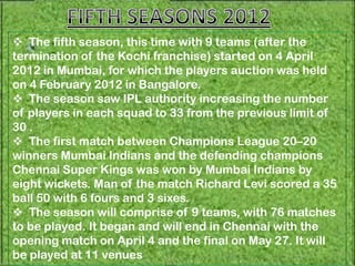  The fifth season, this time with 9 teams (after the
termination of the Kochi franchise) started on 4 April
2012 in Mumbai, for which the players auction was held
on 4 February 2012 in Bangalore.
 The season saw IPL authority increasing the number
of players in each squad to 33 from the previous limit of
30 .
 The first match between Champions League 20–20
winners Mumbai Indians and the defending champions
Chennai Super Kings was won by Mumbai Indians by
eight wickets. Man of the match Richard Levi scored a 35
ball 50 with 6 fours and 3 sixes.
 The season will comprise of 9 teams, with 76 matches
to be played. It began and will end in Chennai with the
opening match on April 4 and the final on May 27. It will
be played at 11 venues
 