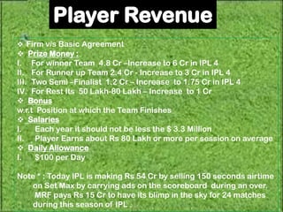  Firm v/s Basic Agreement
 Prize Money :
I. For winner Team 4.8 Cr –Increase to 6 Cr in IPL 4
II. For Runner up Team 2.4 Cr - Increase to 3 Cr in IPL 4
III. Two Semi –Finalist 1.2 Cr – Increase to 1.75 Cr in IPL 4
IV. For Rest Its 50 Lakh-80 Lakh – Increase to 1 Cr
 Bonus
w.r.t Position at which the Team Finishes
 Salaries
I.    Each year it should not be less the $ 3.3 Million
II. Player Earns about Rs 80 Lakh or more per session on average
 Daily Allowance
I.    $100 per Day

Note * : Today IPL is making Rs 54 Cr by selling 150 seconds airtime
    on Set Max by carrying ads on the scoreboard during an over.
    MRF pays Rs 15 Cr to have its blimp in the sky for 24 matches
    during this season of IPL .
 