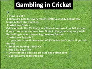  How to Bet ?
There are bets for every match. Betting usually begins few
hours before the matches.
 What are Odds ?
Odds indicate the $’s that you will win in return of each $ you bet
if your predictions comes true Odds in the game may vary while
the betting is open depending on many factors .
 What are Payouts ?
     payouts is the final amount of $’s which you'll earn if you win
the bet.
 Total IPL betting – 6000 Cr *
 The Law Says “No”
 Online betting possible on sites like betfair.com
 Bookies says its MI this time
 