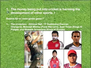 1. The money being put into cricket is harming the
   development of other sports. ?
Reason for no more gentle game ?

1.   The cricketers - Abhinav Bali, TP Sudhindra (Deccan
     Chargers), Mohnish Mishra (Pune Warriors), Amit Yadav (Kings XI
     Punjab) and Shalabh Srivastava (Kings XI Punjab)
 