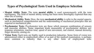 Types of Psychological Tests Used in Employee Selection
• Mental Ability Tests: The term mental ability is used synonymously with the term
intelligence. The field of mental ability testing has been more thoroughly explored than any
other are of testing.
• Mechanical Ability Tests: Here, the term mechanical ability is refer to the mental aspects,
such as mechanical comprehension and the understanding of mechanical principles that are
required in mechanical jobs.
• Psychomotor Tests: Psychomotor tests are those which measure combination of sensory
and muscular abilities. Some important kinds measurable of psychomotor abilities are:
response orientation, reaction time, speed of arm movement, rate control, manual dexterity,
finger dexterity, aiming etc.
• Vision Tests: Such tests are highly used in production industries. Some form of vision test,
administered either in employment office or as part of the medical examination, is perhaps,
more common in industry than is any other form of employment tests.
 