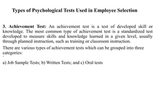 Types of Psychological Tests Used in Employee Selection
3. Achievement Test: An achievement test is a test of developed skill or
knowledge. The most common type of achievement test is a standardized test
developed to measure skills and knowledge learned in a given level, usually
through planned instruction, such as training or classroom instruction.
There are various types of achievement tests which can be grouped into three
categories:
`
a) Job Sample Tests; b) Written Tests; and c) Oral tests
 