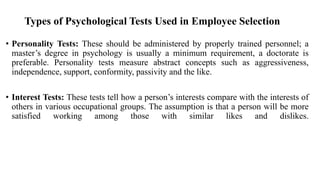 Types of Psychological Tests Used in Employee Selection
• Personality Tests: These should be administered by properly trained personnel; a
master’s degree in psychology is usually a minimum requirement, a doctorate is
preferable. Personality tests measure abstract concepts such as aggressiveness,
independence, support, conformity, passivity and the like.
• Interest Tests: These tests tell how a person’s interests compare with the interests of
others in various occupational groups. The assumption is that a person will be more
satisfied working among those with similar likes and dislikes.
 