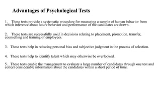Advantages of Psychological Tests
1. These tests provide a systematic procedure for measuring a sample of human behavior from
which inference about future behavior and performance of the candidates are drawn.
2. These tests are successfully used in decisions relating to placement, promotion, transfer,
counselling and training of employees.
3. These tests help in reducing personal bias and subjective judgment in the process of selection.
4. These tests help to identify talent which may otherwise be overlooked.
5. These tests enable the management to evaluate a large number of candidates through one test and
collect considerable information about the candidates within a short period of time.
 