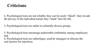 Criticisms
1. Psychological tests are not reliable; they can be easily “faked”; they invade
the privacy of the individual tested; they “mark” him for life.
2. Psychological tests are unfair to culturally diverse groups.
3. Psychological tests encourage undesirable conformity among employees;
and
4. Psychological tests are subterfuges, used by managers to obscure the
real reasons for rejections.
 
