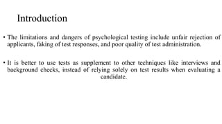 Introduction
• The limitations and dangers of psychological testing include unfair rejection of
applicants, faking of test responses, and poor quality of test administration.
• It is better to use tests as supplement to other techniques like interviews and
background checks, instead of relying solely on test results when evaluating a
candidate.
 